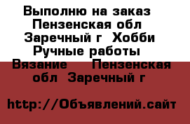 Выполню на заказ - Пензенская обл., Заречный г. Хобби. Ручные работы » Вязание   . Пензенская обл.,Заречный г.